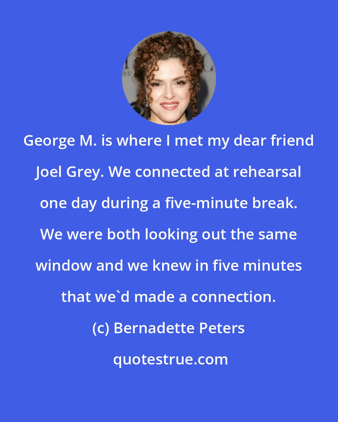 Bernadette Peters: George M. is where I met my dear friend Joel Grey. We connected at rehearsal one day during a five-minute break. We were both looking out the same window and we knew in five minutes that we'd made a connection.