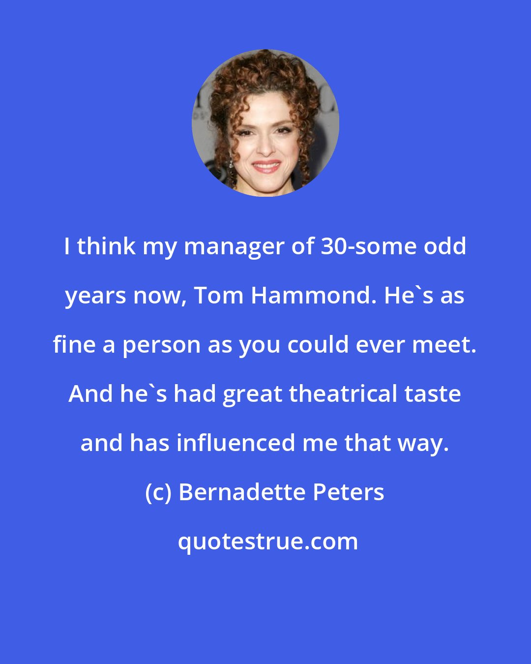 Bernadette Peters: I think my manager of 30-some odd years now, Tom Hammond. He's as fine a person as you could ever meet. And he's had great theatrical taste and has influenced me that way.