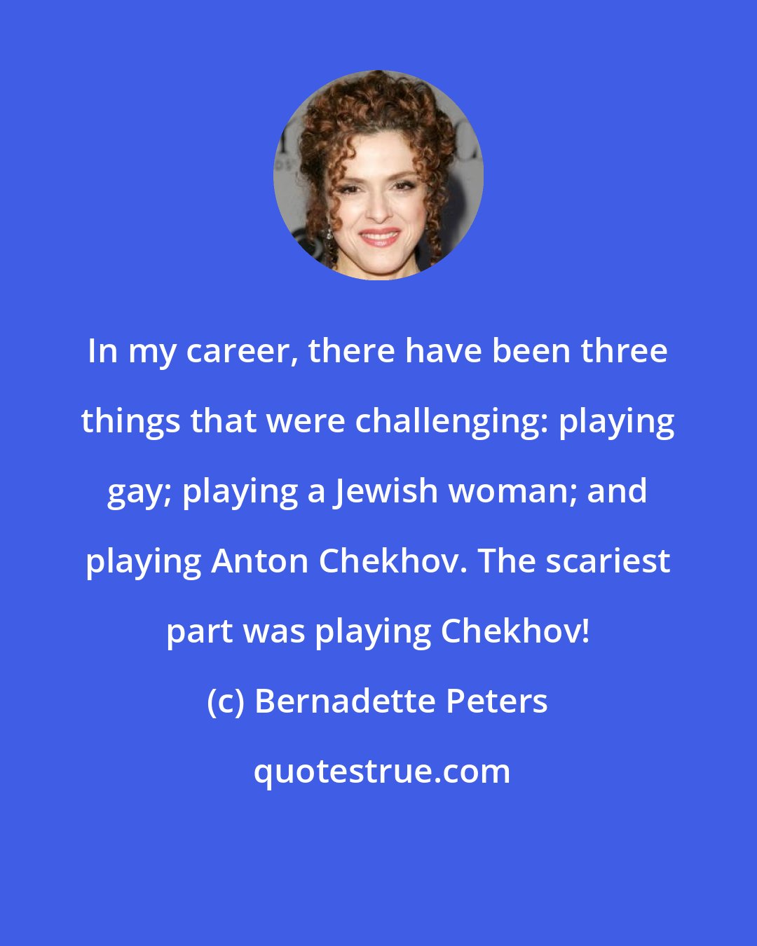 Bernadette Peters: In my career, there have been three things that were challenging: playing gay; playing a Jewish woman; and playing Anton Chekhov. The scariest part was playing Chekhov!