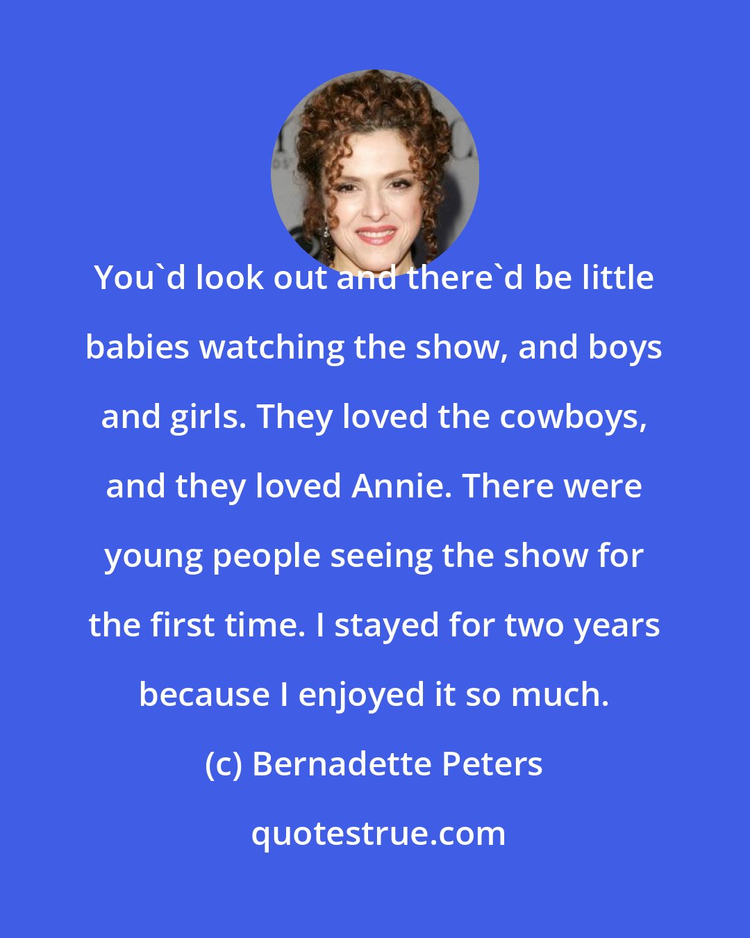 Bernadette Peters: You'd look out and there'd be little babies watching the show, and boys and girls. They loved the cowboys, and they loved Annie. There were young people seeing the show for the first time. I stayed for two years because I enjoyed it so much.