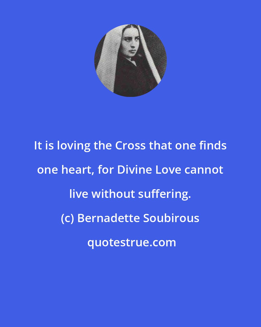 Bernadette Soubirous: It is loving the Cross that one finds one heart, for Divine Love cannot live without suffering.