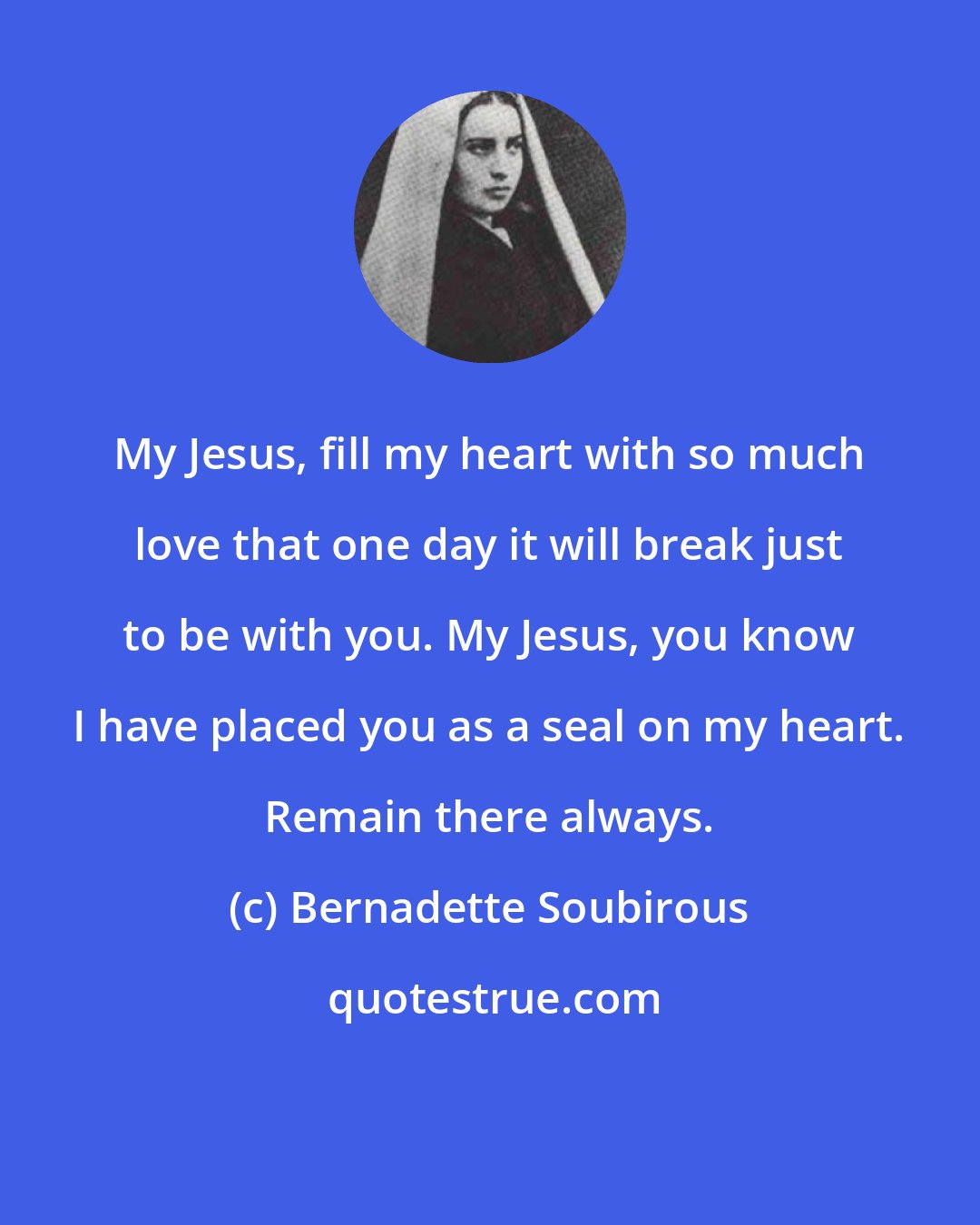 Bernadette Soubirous: My Jesus, fill my heart with so much love that one day it will break just to be with you. My Jesus, you know I have placed you as a seal on my heart. Remain there always.