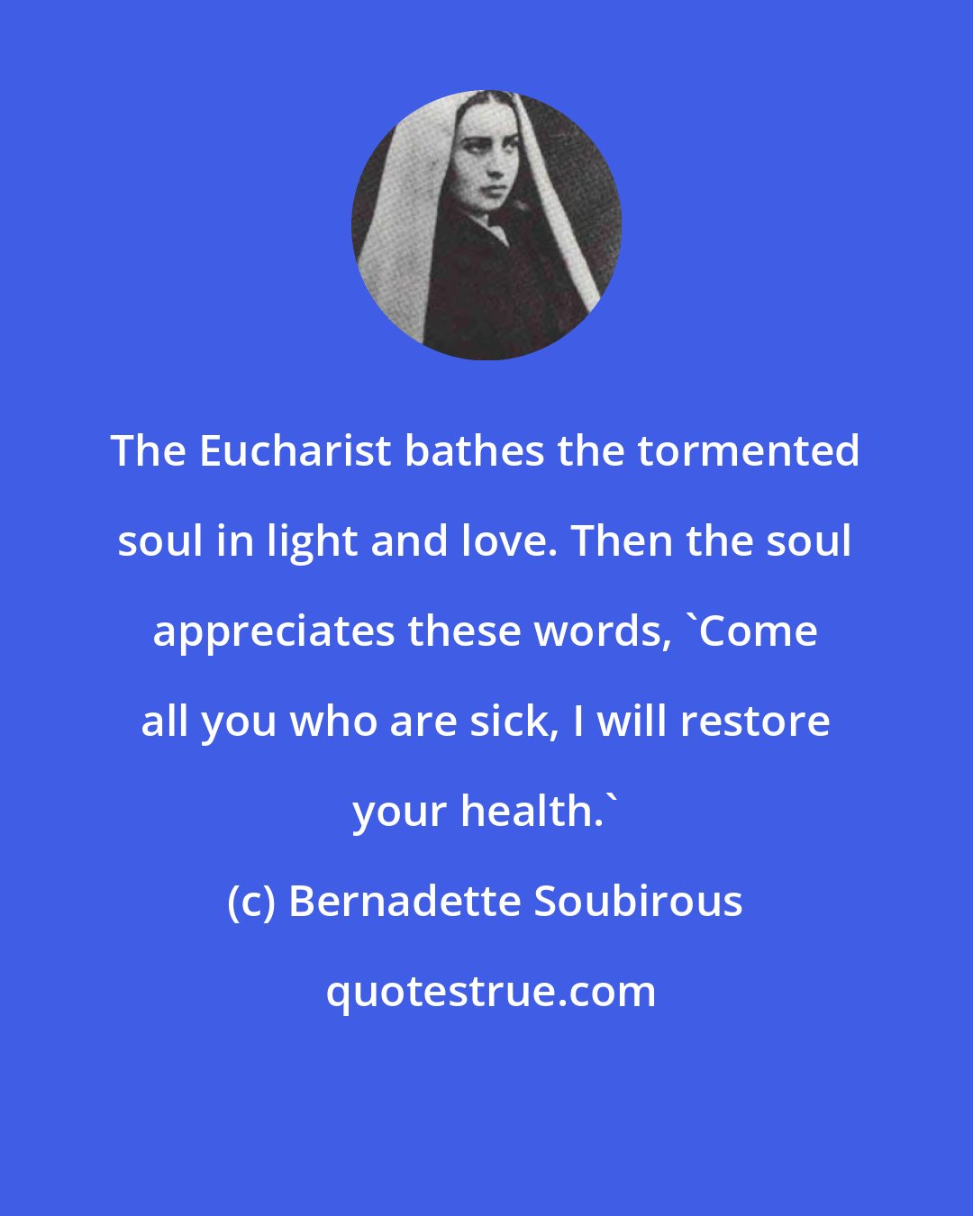 Bernadette Soubirous: The Eucharist bathes the tormented soul in light and love. Then the soul appreciates these words, 'Come all you who are sick, I will restore your health.'