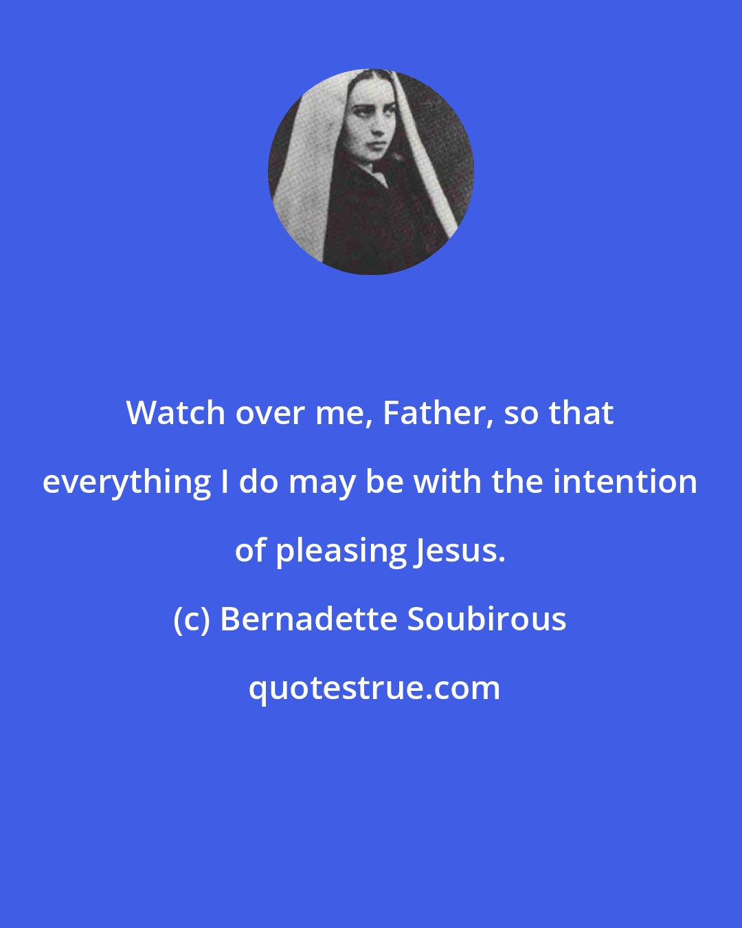 Bernadette Soubirous: Watch over me, Father, so that everything I do may be with the intention of pleasing Jesus.