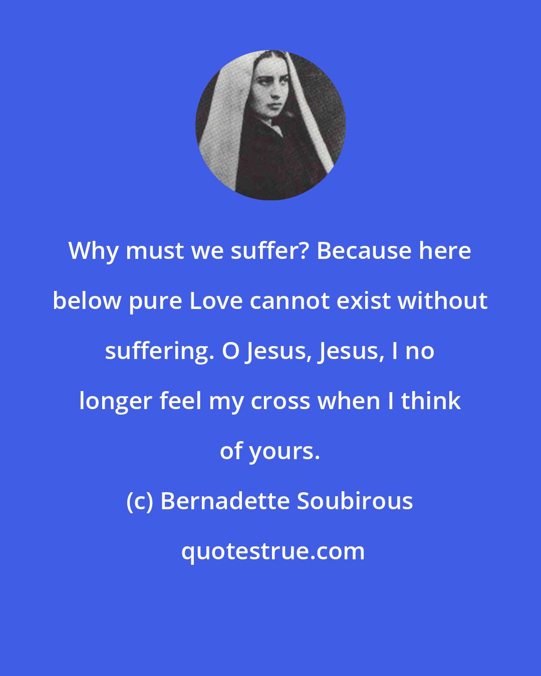 Bernadette Soubirous: Why must we suffer? Because here below pure Love cannot exist without suffering. O Jesus, Jesus, I no longer feel my cross when I think of yours.