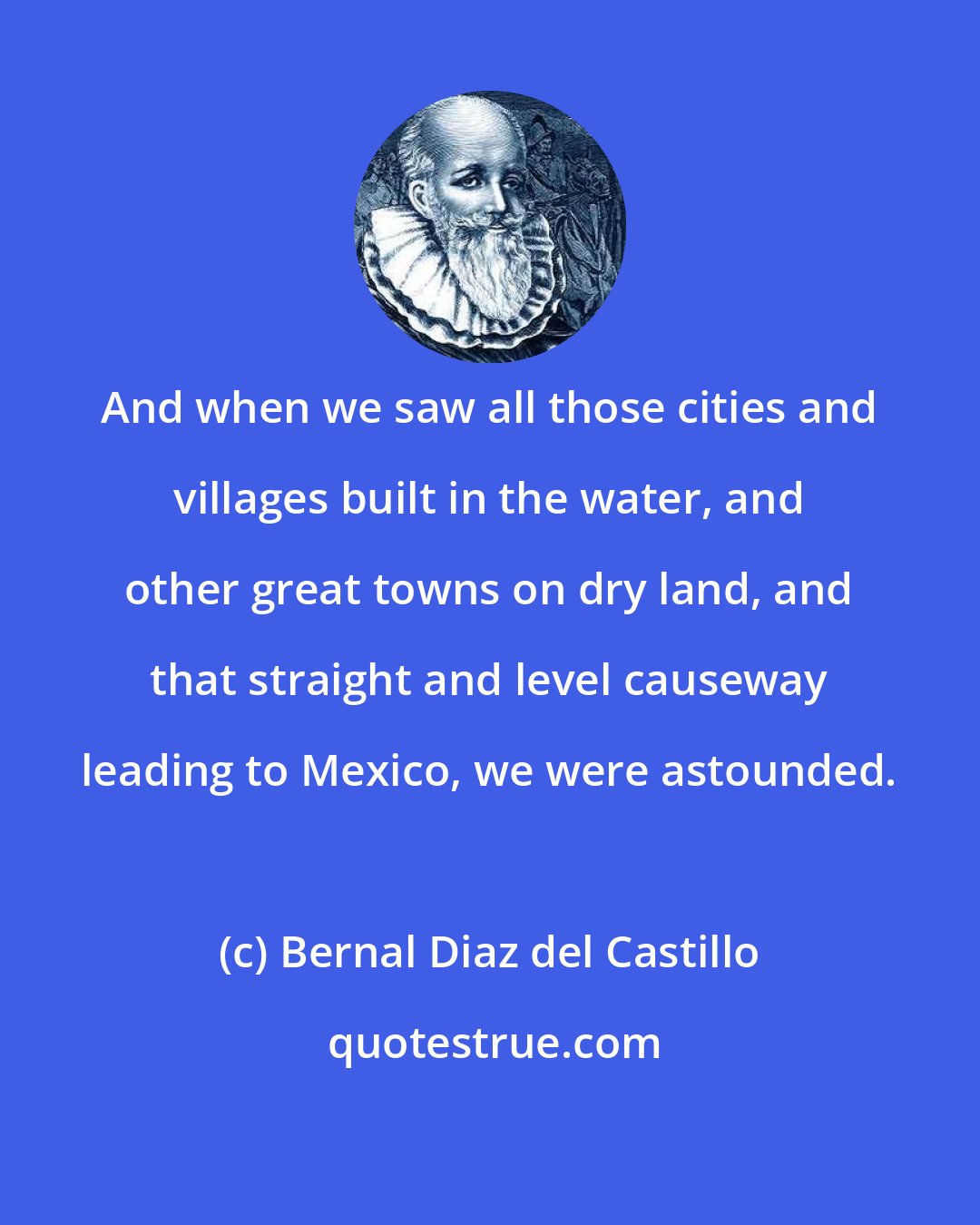 Bernal Diaz del Castillo: And when we saw all those cities and villages built in the water, and other great towns on dry land, and that straight and level causeway leading to Mexico, we were astounded.