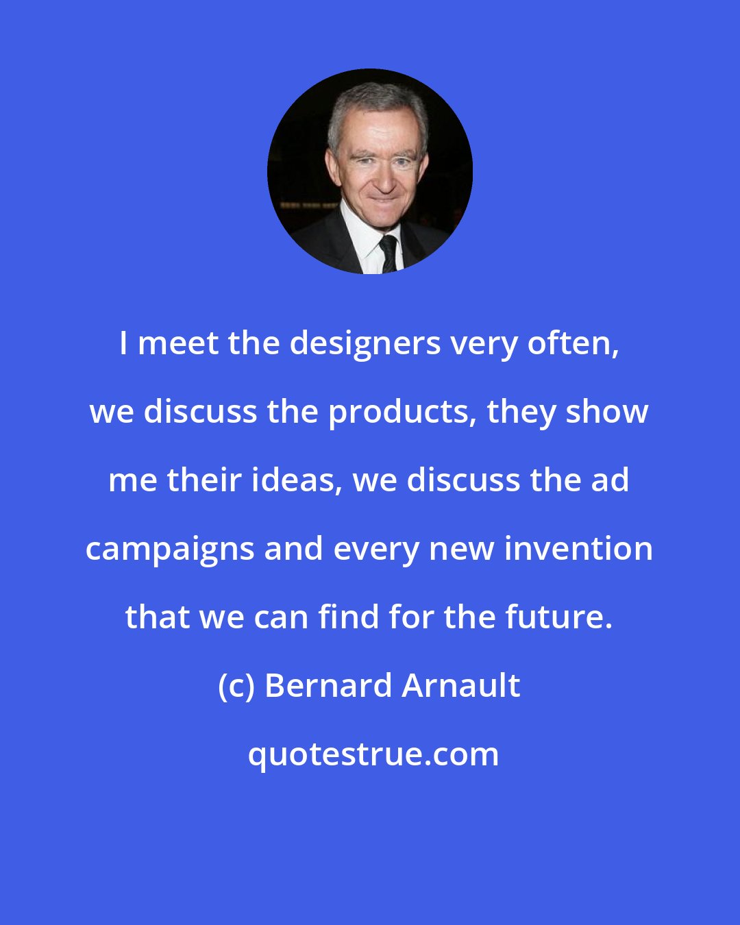 Bernard Arnault: I meet the designers very often, we discuss the products, they show me their ideas, we discuss the ad campaigns and every new invention that we can find for the future.