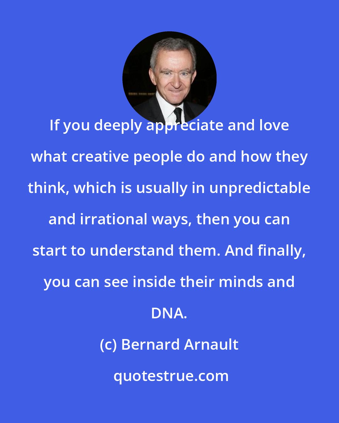 Bernard Arnault: If you deeply appreciate and love what creative people do and how they think, which is usually in unpredictable and irrational ways, then you can start to understand them. And finally, you can see inside their minds and DNA.