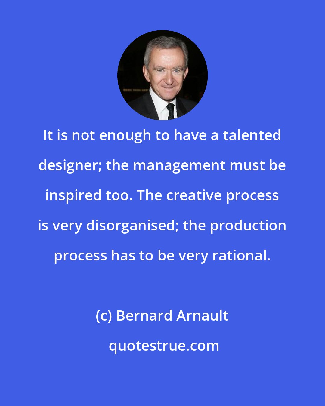 Bernard Arnault: It is not enough to have a talented designer; the management must be inspired too. The creative process is very disorganised; the production process has to be very rational.