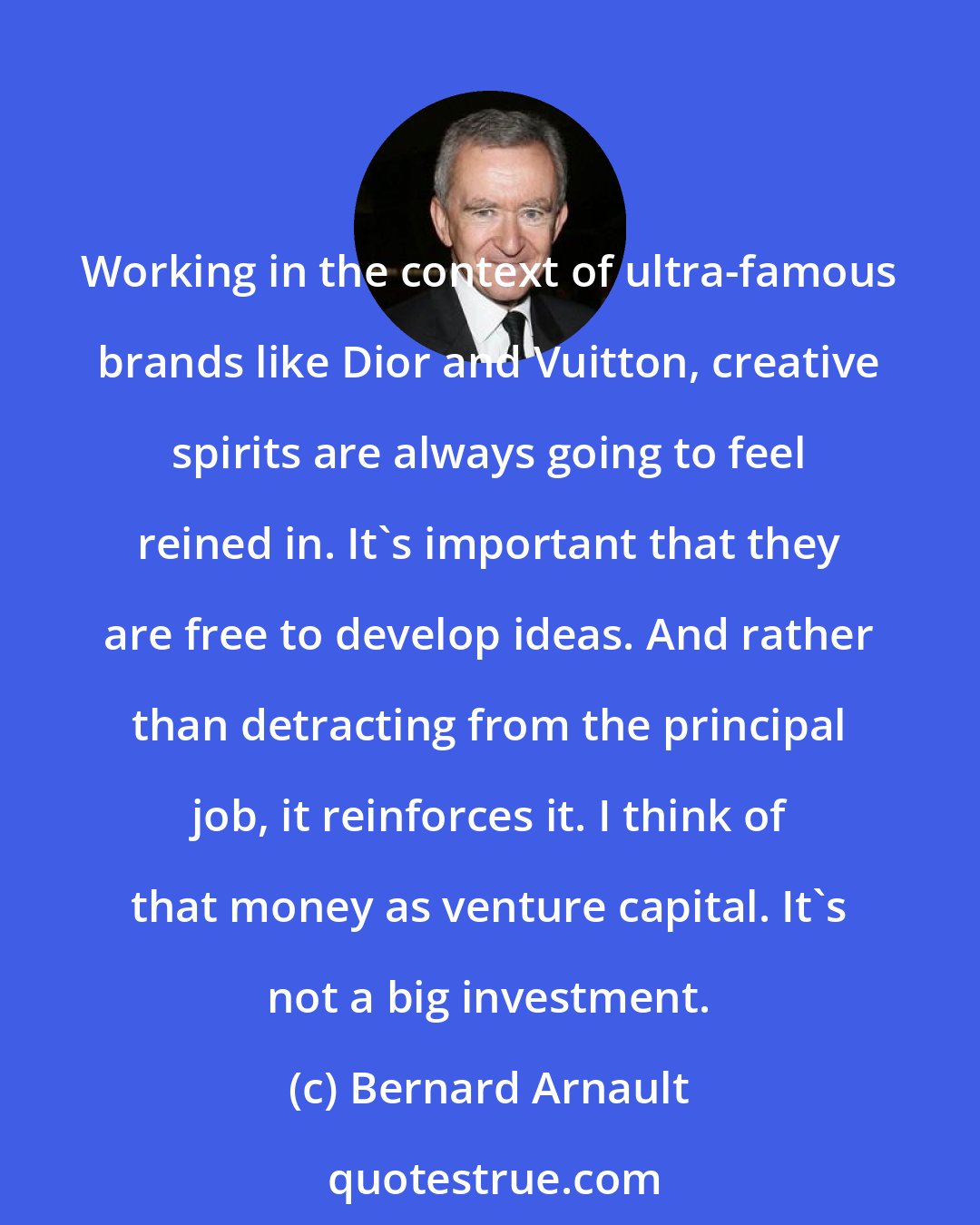 Bernard Arnault: Working in the context of ultra-famous brands like Dior and Vuitton, creative spirits are always going to feel reined in. It's important that they are free to develop ideas. And rather than detracting from the principal job, it reinforces it. I think of that money as venture capital. It's not a big investment.