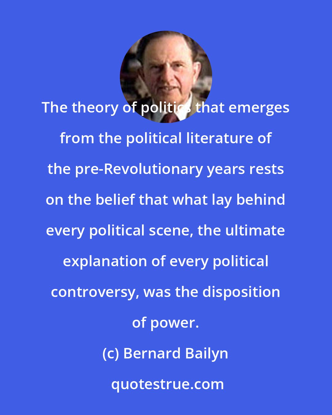 Bernard Bailyn: The theory of politics that emerges from the political literature of the pre-Revolutionary years rests on the belief that what lay behind every political scene, the ultimate explanation of every political controversy, was the disposition of power.