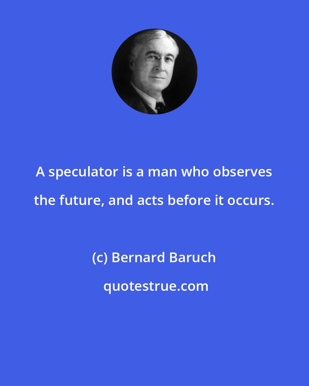 Bernard Baruch: A speculator is a man who observes the future, and acts before it occurs.