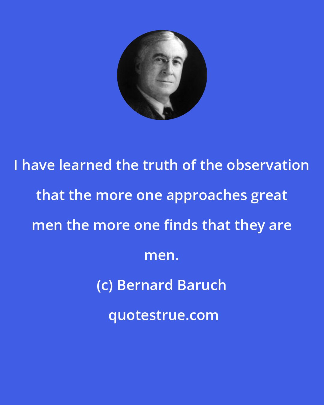 Bernard Baruch: I have learned the truth of the observation that the more one approaches great men the more one finds that they are men.