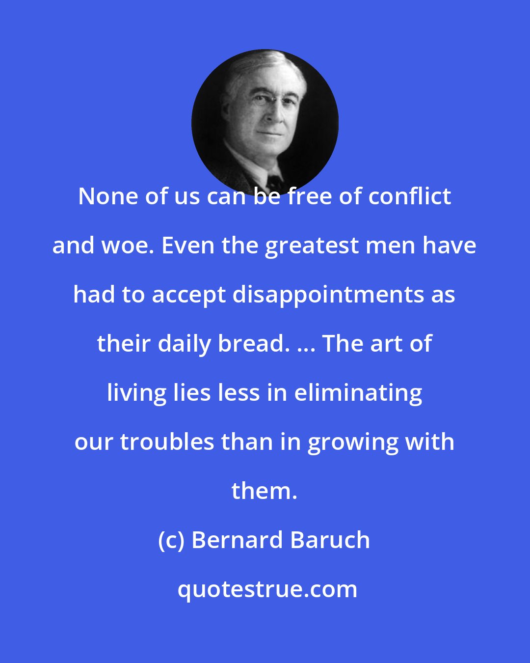 Bernard Baruch: None of us can be free of conflict and woe. Even the greatest men have had to accept disappointments as their daily bread. ... The art of living lies less in eliminating our troubles than in growing with them.