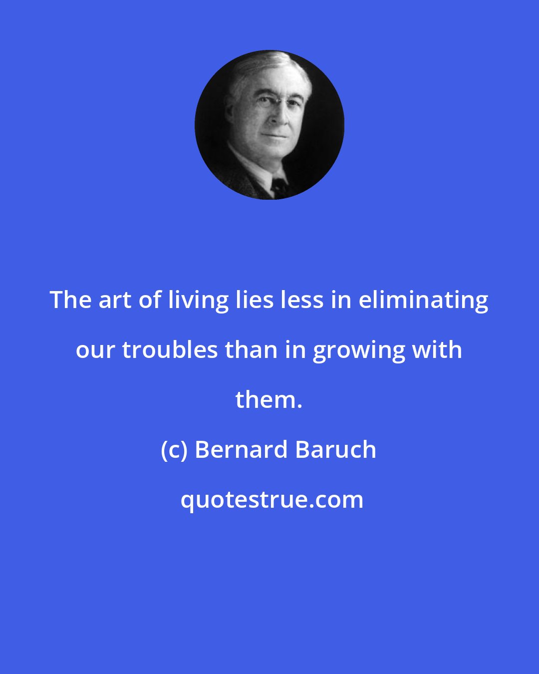 Bernard Baruch: The art of living lies less in eliminating our troubles than in growing with them.