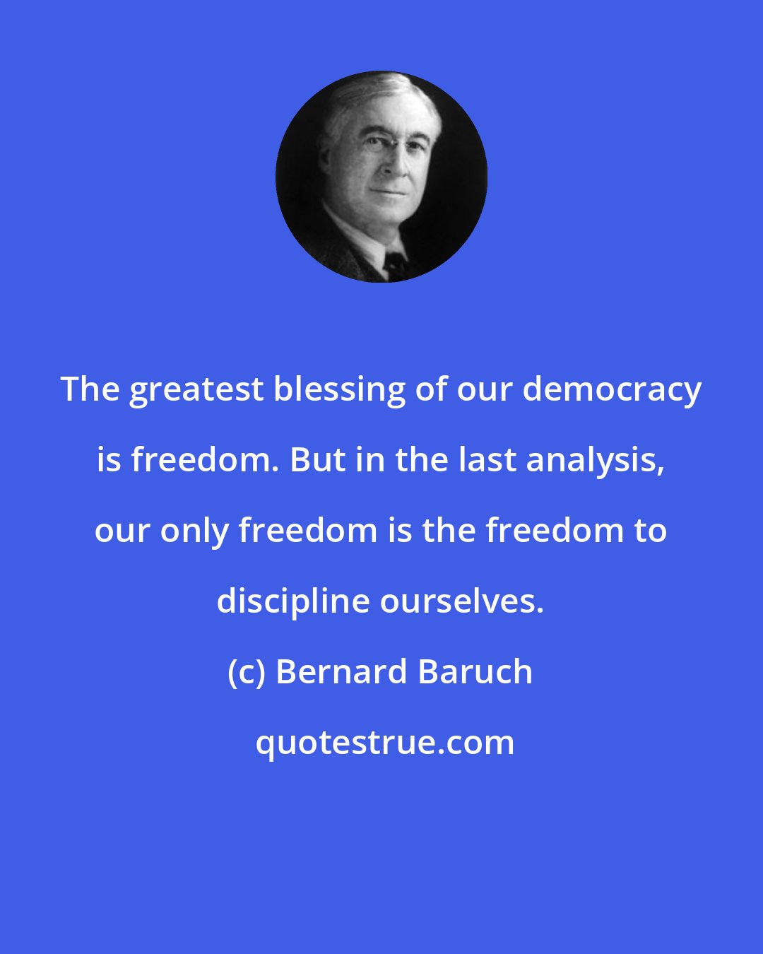 Bernard Baruch: The greatest blessing of our democracy is freedom. But in the last analysis, our only freedom is the freedom to discipline ourselves.