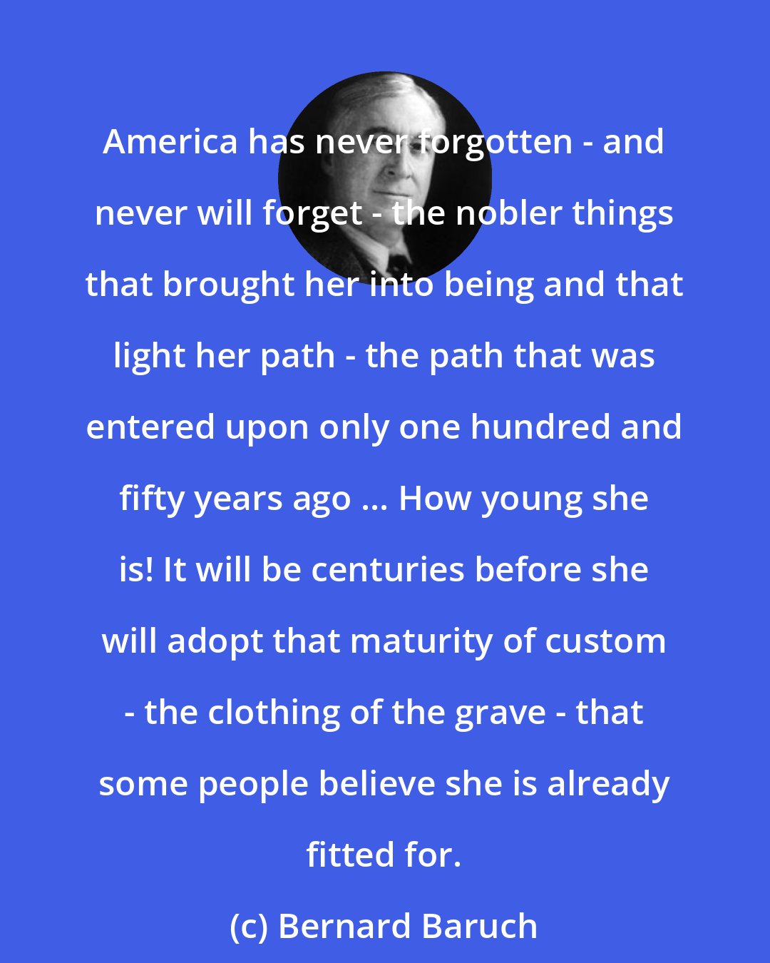 Bernard Baruch: America has never forgotten - and never will forget - the nobler things that brought her into being and that light her path - the path that was entered upon only one hundred and fifty years ago ... How young she is! It will be centuries before she will adopt that maturity of custom - the clothing of the grave - that some people believe she is already fitted for.