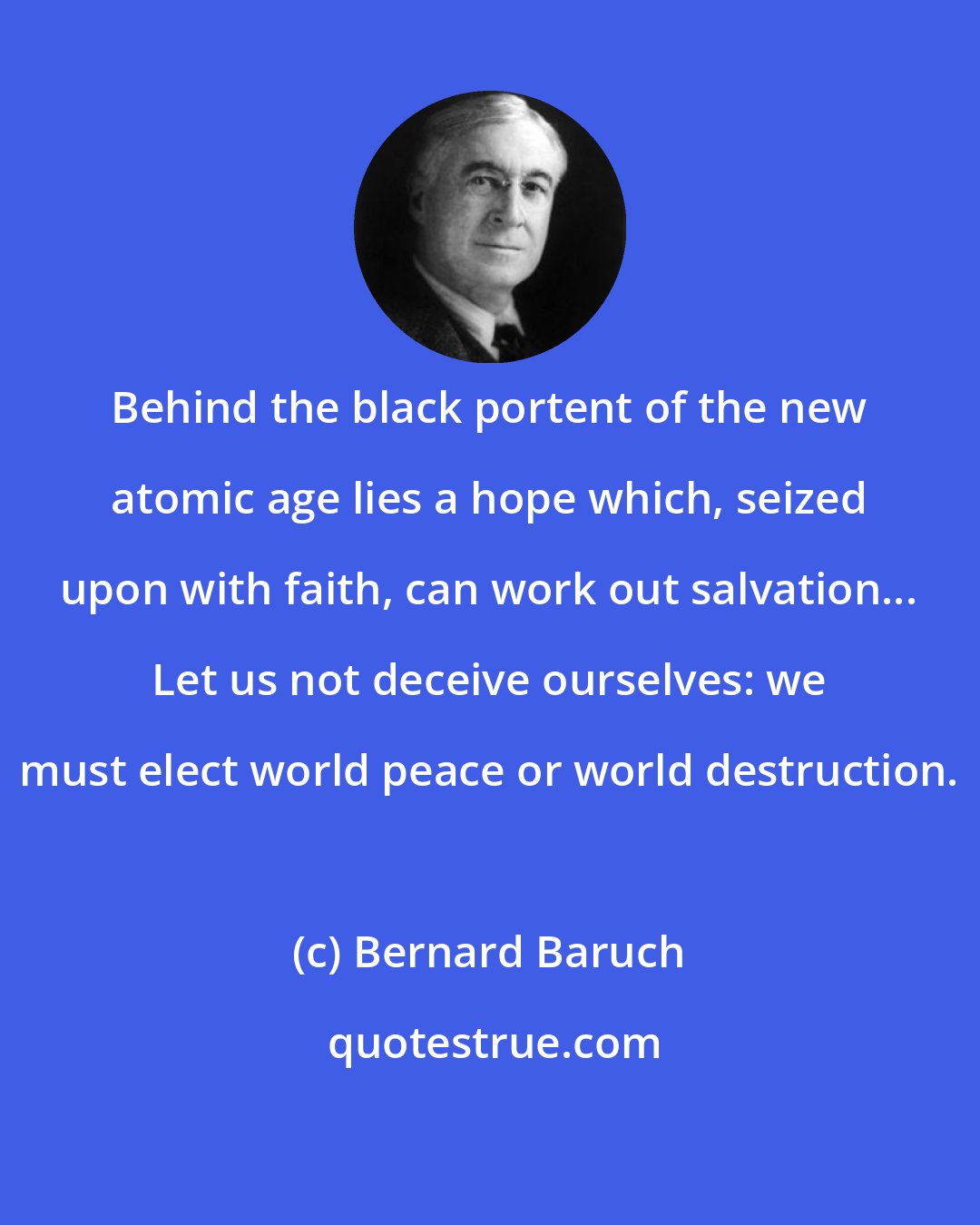 Bernard Baruch: Behind the black portent of the new atomic age lies a hope which, seized upon with faith, can work out salvation... Let us not deceive ourselves: we must elect world peace or world destruction.