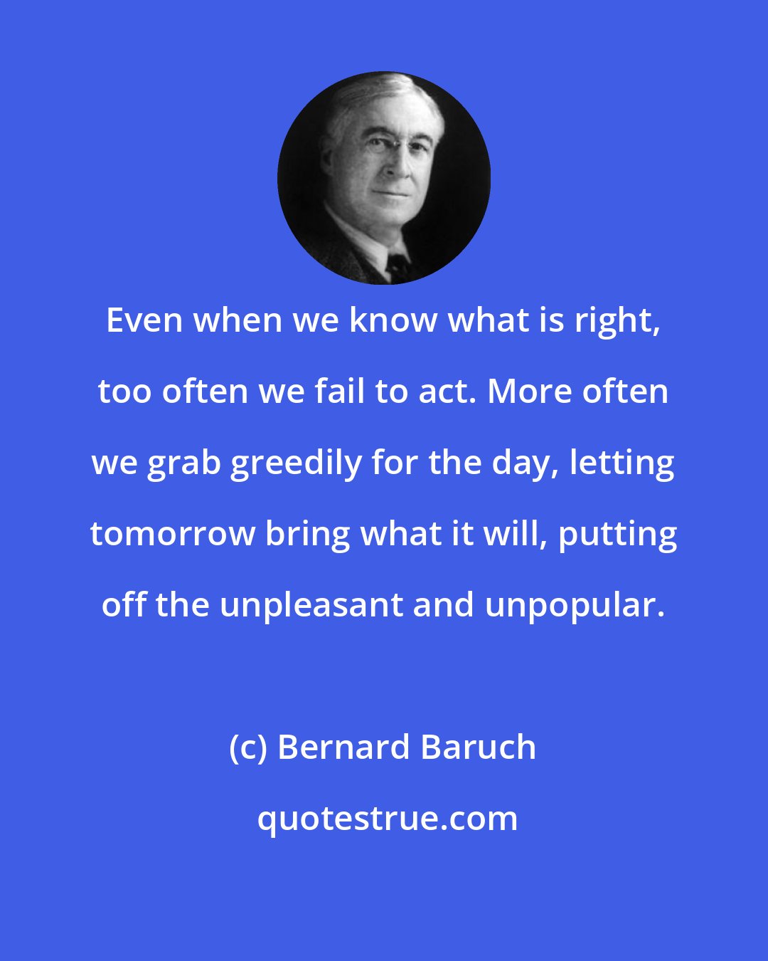 Bernard Baruch: Even when we know what is right, too often we fail to act. More often we grab greedily for the day, letting tomorrow bring what it will, putting off the unpleasant and unpopular.