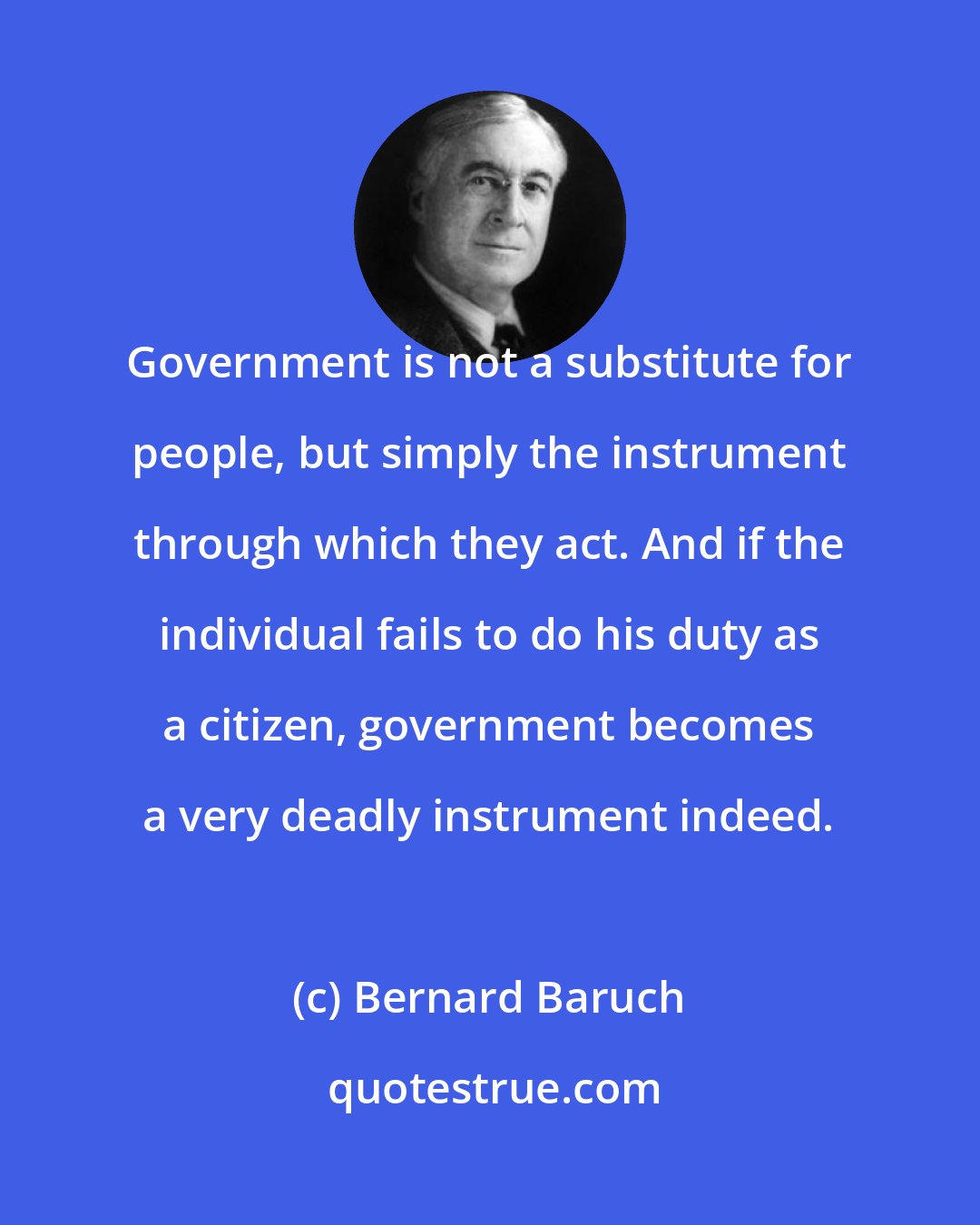 Bernard Baruch: Government is not a substitute for people, but simply the instrument through which they act. And if the individual fails to do his duty as a citizen, government becomes a very deadly instrument indeed.