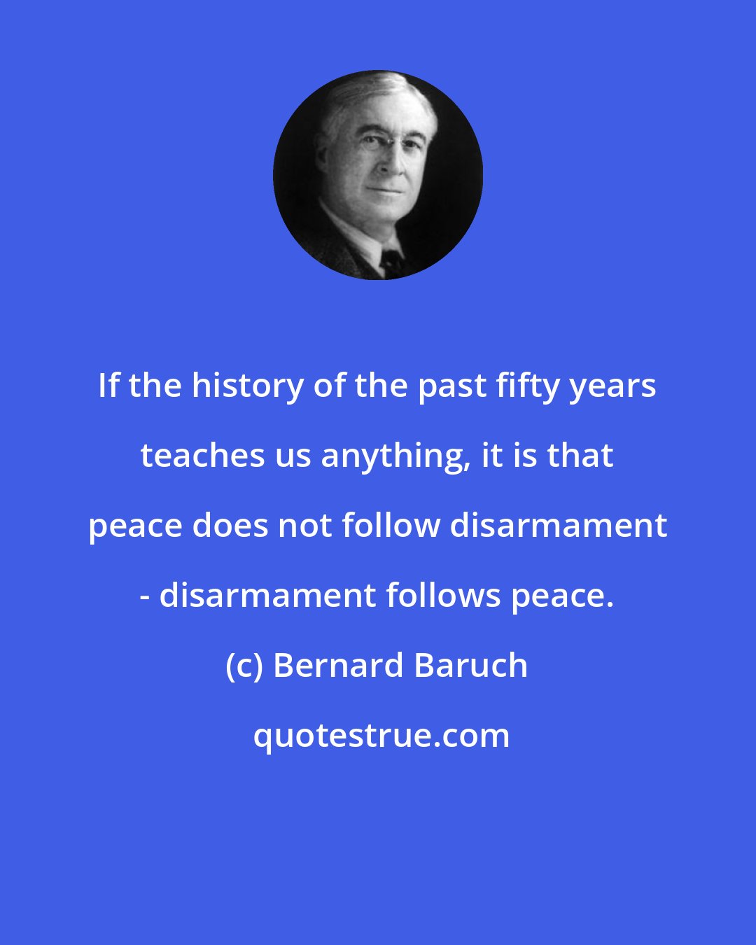 Bernard Baruch: If the history of the past fifty years teaches us anything, it is that peace does not follow disarmament - disarmament follows peace.