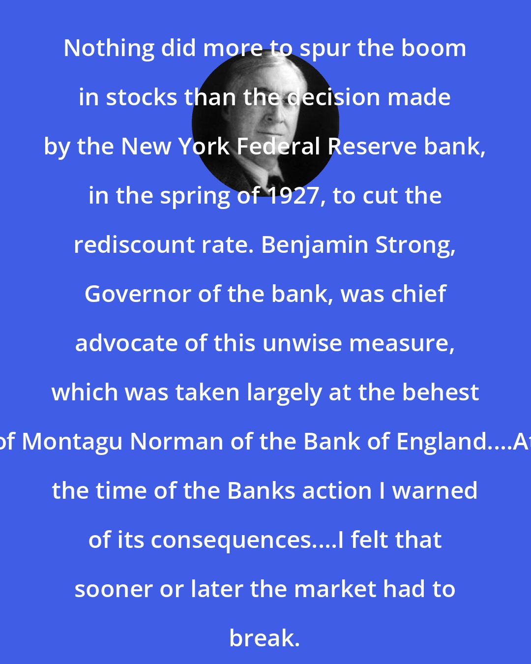 Bernard Baruch: Nothing did more to spur the boom in stocks than the decision made by the New York Federal Reserve bank, in the spring of 1927, to cut the rediscount rate. Benjamin Strong, Governor of the bank, was chief advocate of this unwise measure, which was taken largely at the behest of Montagu Norman of the Bank of England....At the time of the Banks action I warned of its consequences....I felt that sooner or later the market had to break.