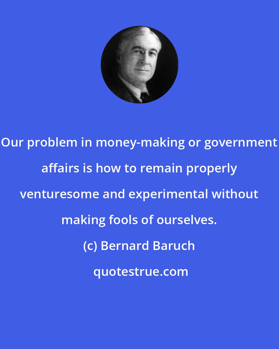 Bernard Baruch: Our problem in money-making or government affairs is how to remain properly venturesome and experimental without making fools of ourselves.