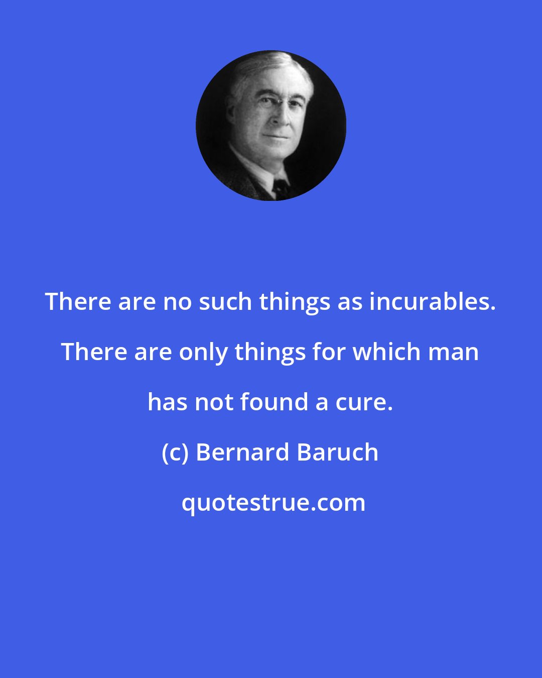 Bernard Baruch: There are no such things as incurables. There are only things for which man has not found a cure.