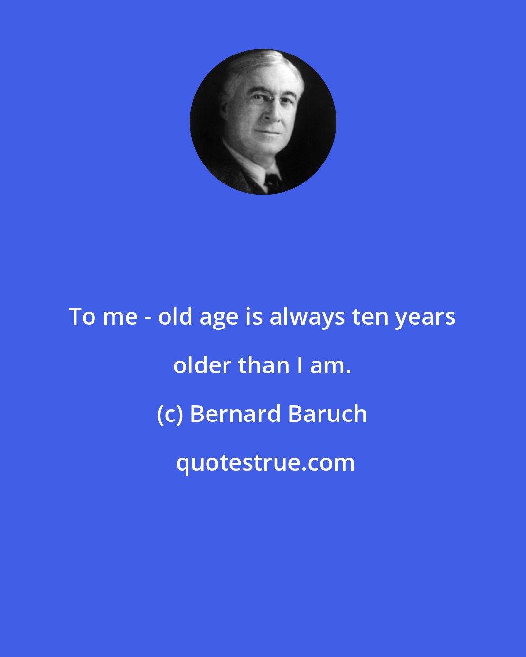 Bernard Baruch: To me - old age is always ten years older than I am.