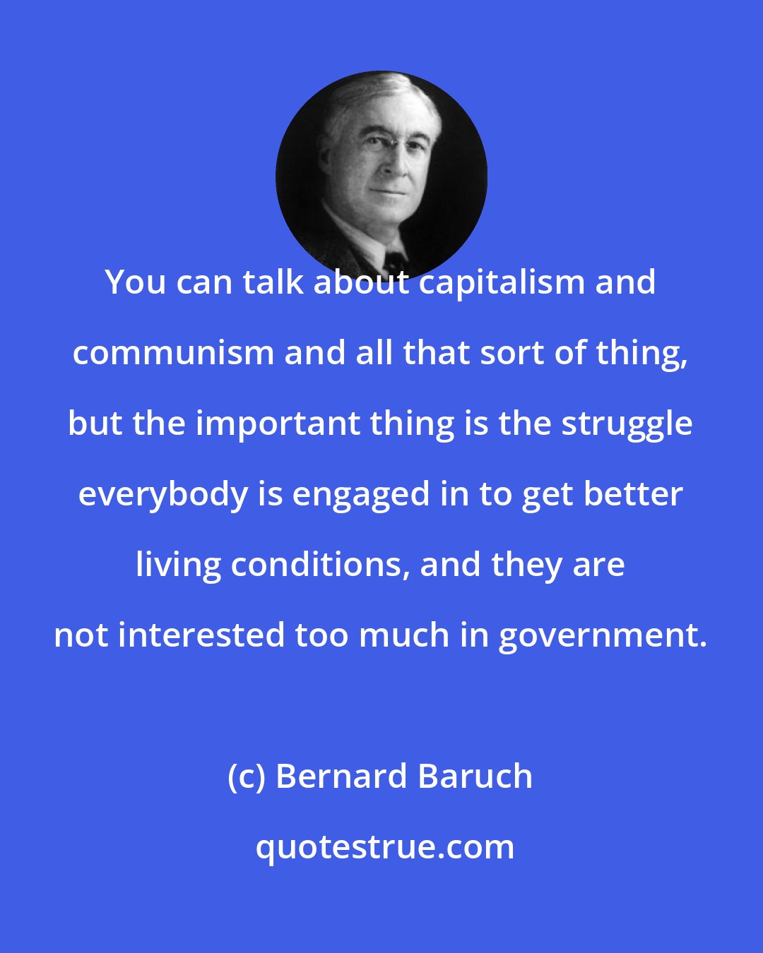 Bernard Baruch: You can talk about capitalism and communism and all that sort of thing, but the important thing is the struggle everybody is engaged in to get better living conditions, and they are not interested too much in government.