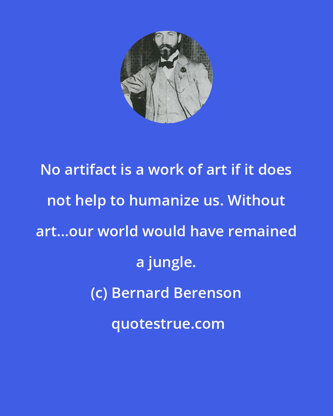 Bernard Berenson: No artifact is a work of art if it does not help to humanize us. Without art...our world would have remained a jungle.
