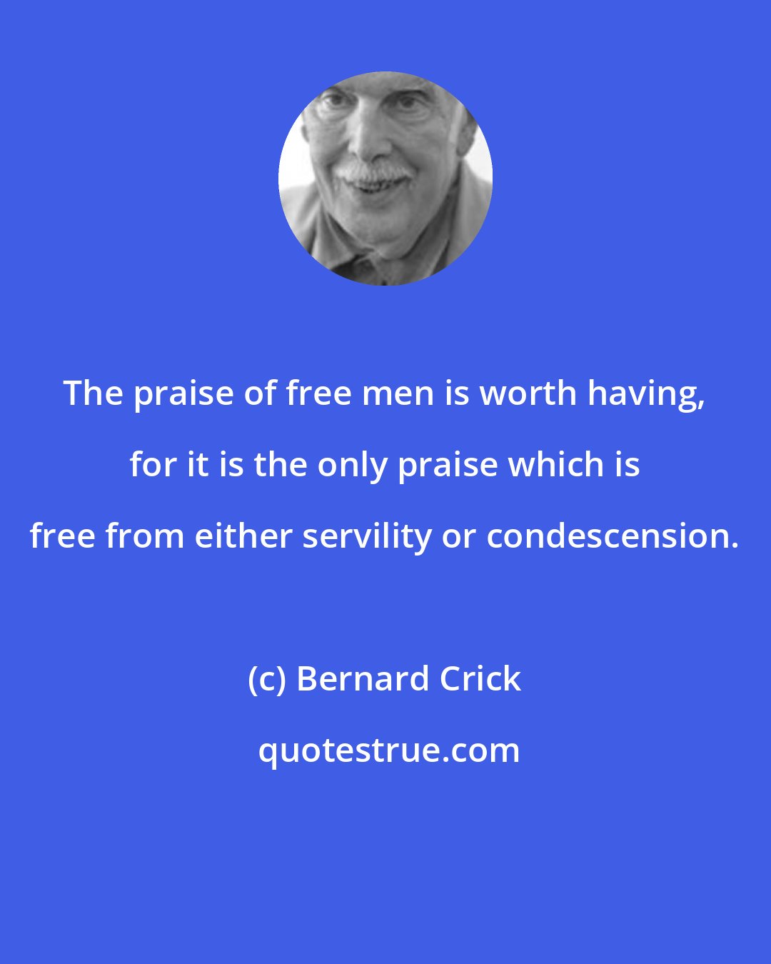 Bernard Crick: The praise of free men is worth having, for it is the only praise which is free from either servility or condescension.
