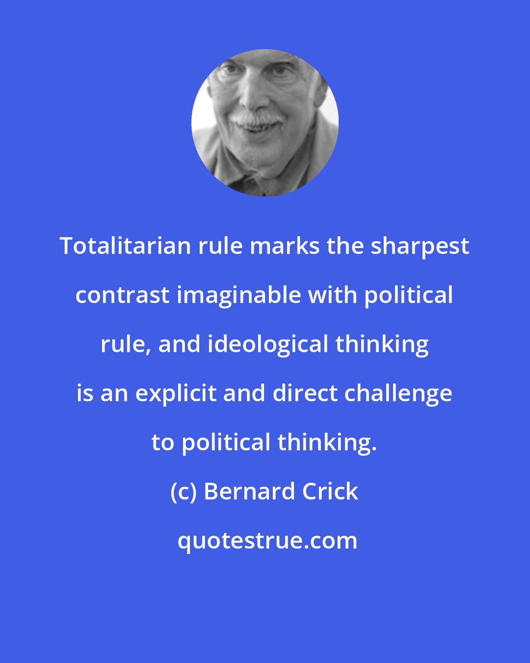 Bernard Crick: Totalitarian rule marks the sharpest contrast imaginable with political rule, and ideological thinking is an explicit and direct challenge to political thinking.