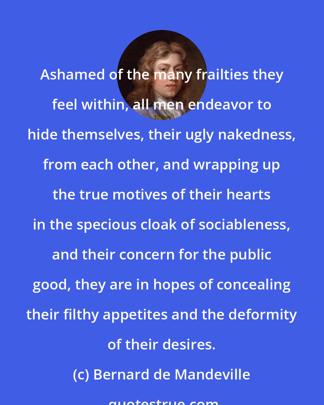 Bernard de Mandeville: Ashamed of the many frailties they feel within, all men endeavor to hide themselves, their ugly nakedness, from each other, and wrapping up the true motives of their hearts in the specious cloak of sociableness, and their concern for the public good, they are in hopes of concealing their filthy appetites and the deformity of their desires.