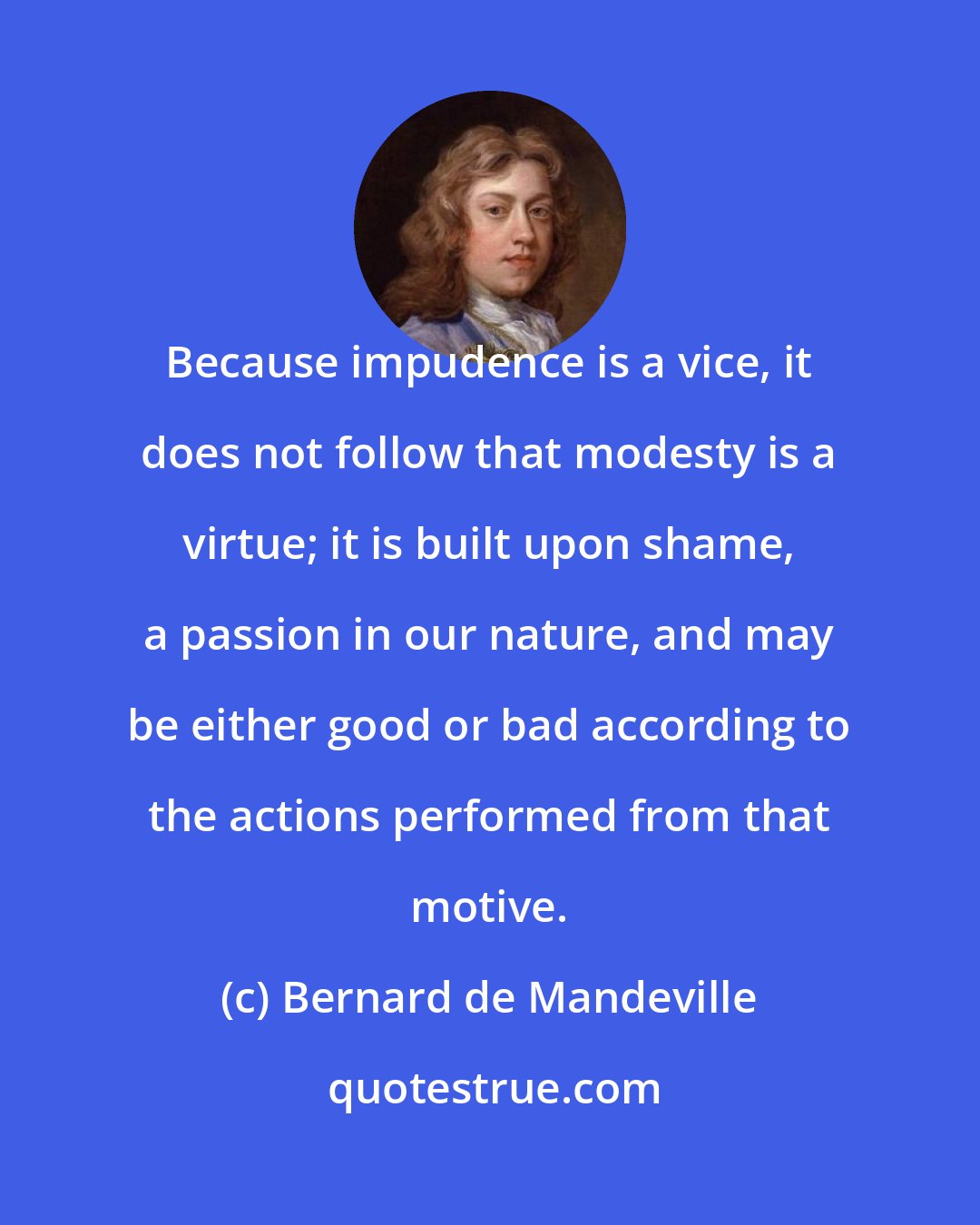 Bernard de Mandeville: Because impudence is a vice, it does not follow that modesty is a virtue; it is built upon shame, a passion in our nature, and may be either good or bad according to the actions performed from that motive.