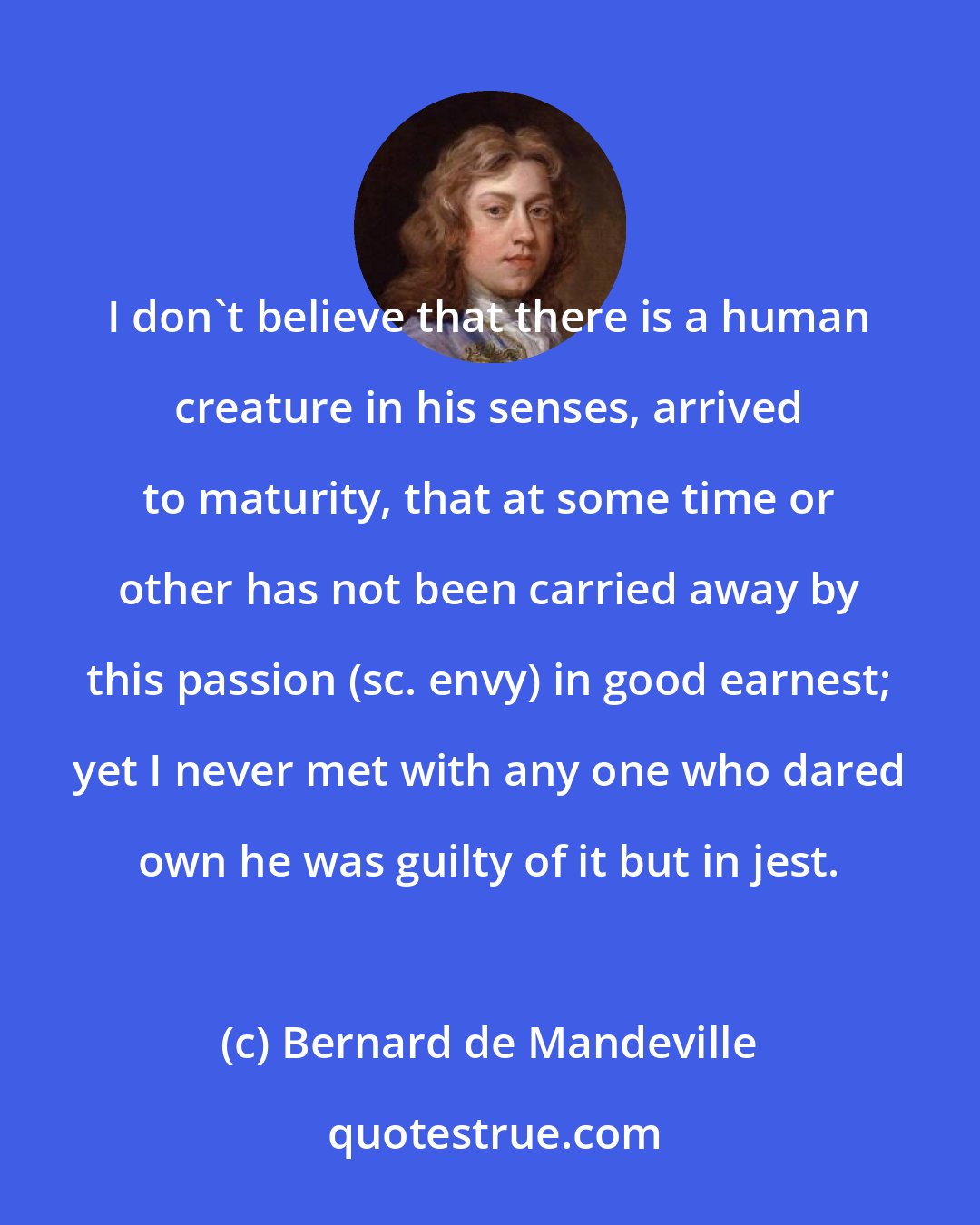 Bernard de Mandeville: I don't believe that there is a human creature in his senses, arrived to maturity, that at some time or other has not been carried away by this passion (sc. envy) in good earnest; yet I never met with any one who dared own he was guilty of it but in jest.