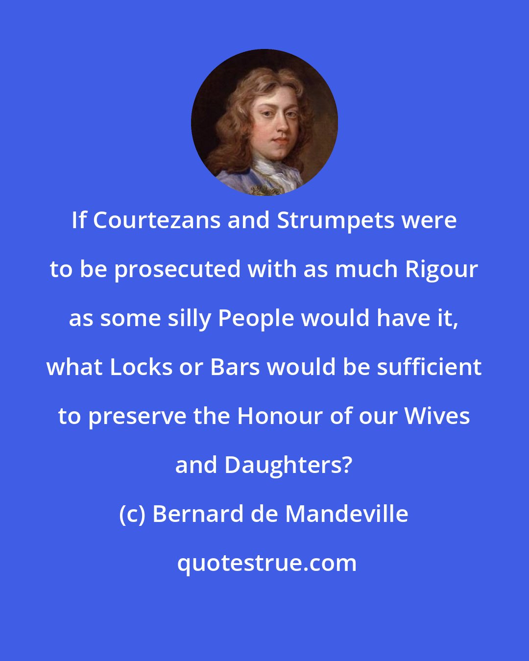 Bernard de Mandeville: If Courtezans and Strumpets were to be prosecuted with as much Rigour as some silly People would have it, what Locks or Bars would be sufficient to preserve the Honour of our Wives and Daughters?