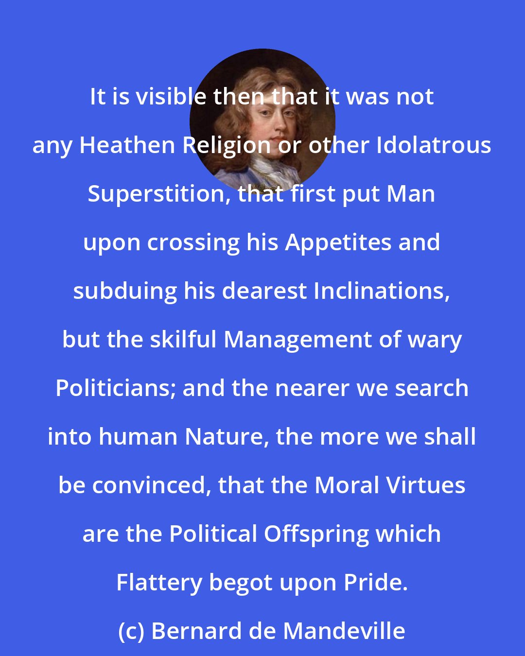 Bernard de Mandeville: It is visible then that it was not any Heathen Religion or other Idolatrous Superstition, that first put Man upon crossing his Appetites and subduing his dearest Inclinations, but the skilful Management of wary Politicians; and the nearer we search into human Nature, the more we shall be convinced, that the Moral Virtues are the Political Offspring which Flattery begot upon Pride.