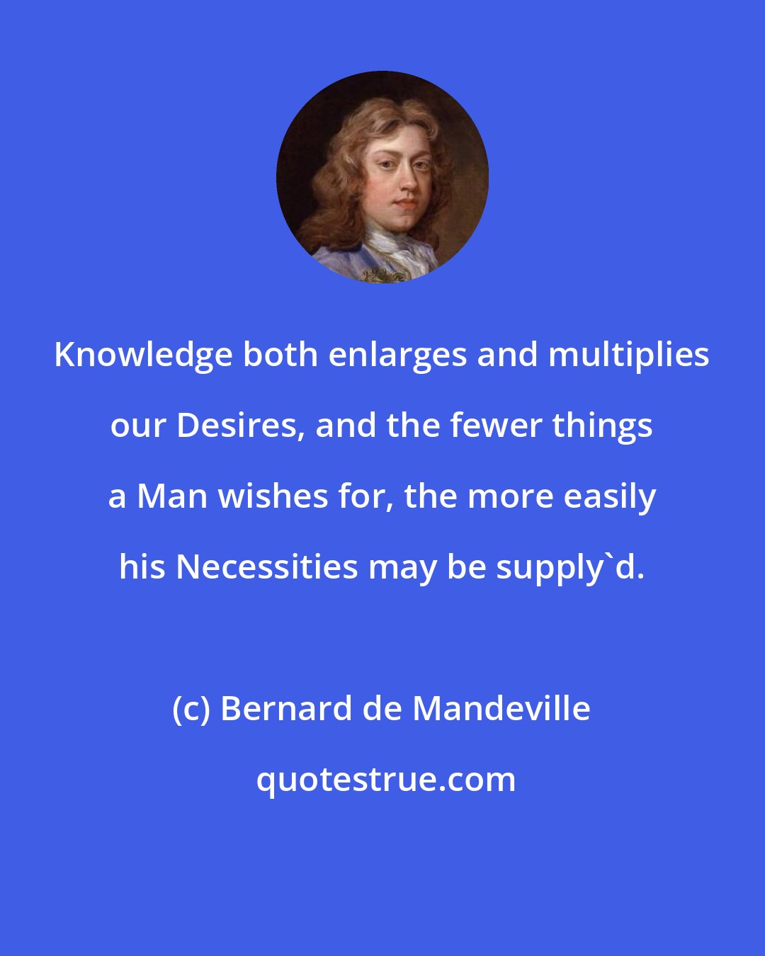 Bernard de Mandeville: Knowledge both enlarges and multiplies our Desires, and the fewer things a Man wishes for, the more easily his Necessities may be supply'd.