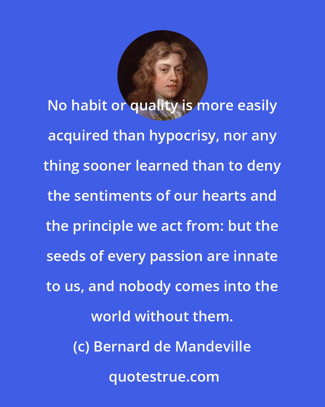 Bernard de Mandeville: No habit or quality is more easily acquired than hypocrisy, nor any thing sooner learned than to deny the sentiments of our hearts and the principle we act from: but the seeds of every passion are innate to us, and nobody comes into the world without them.