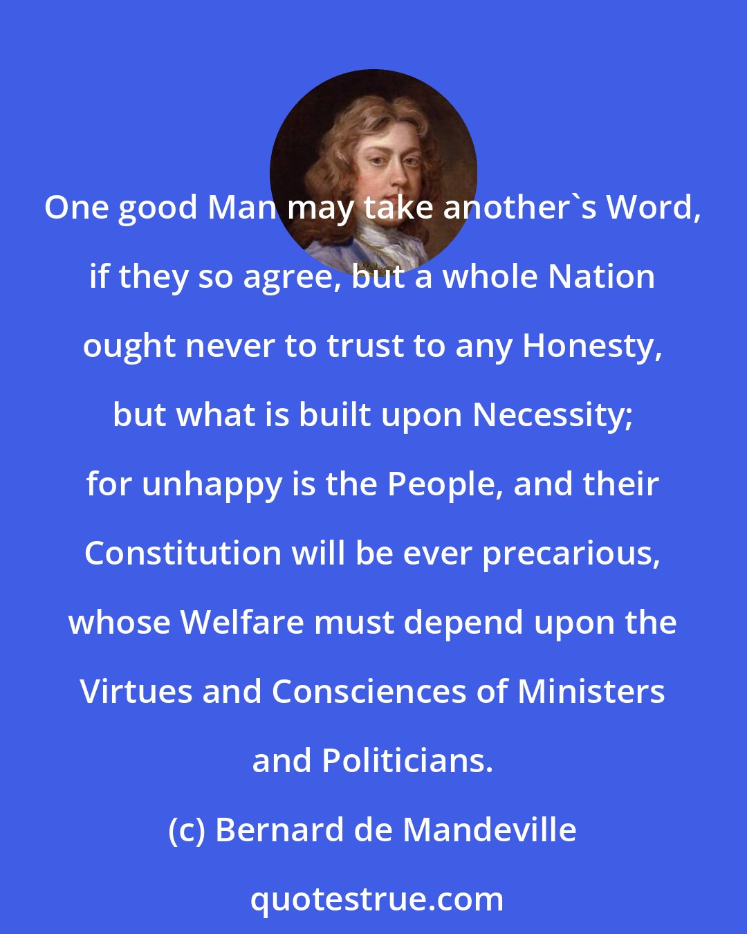 Bernard de Mandeville: One good Man may take another's Word, if they so agree, but a whole Nation ought never to trust to any Honesty, but what is built upon Necessity; for unhappy is the People, and their Constitution will be ever precarious, whose Welfare must depend upon the Virtues and Consciences of Ministers and Politicians.