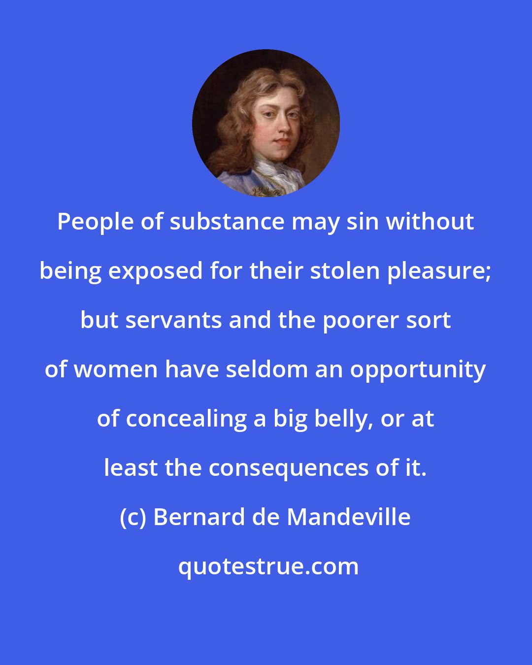 Bernard de Mandeville: People of substance may sin without being exposed for their stolen pleasure; but servants and the poorer sort of women have seldom an opportunity of concealing a big belly, or at least the consequences of it.