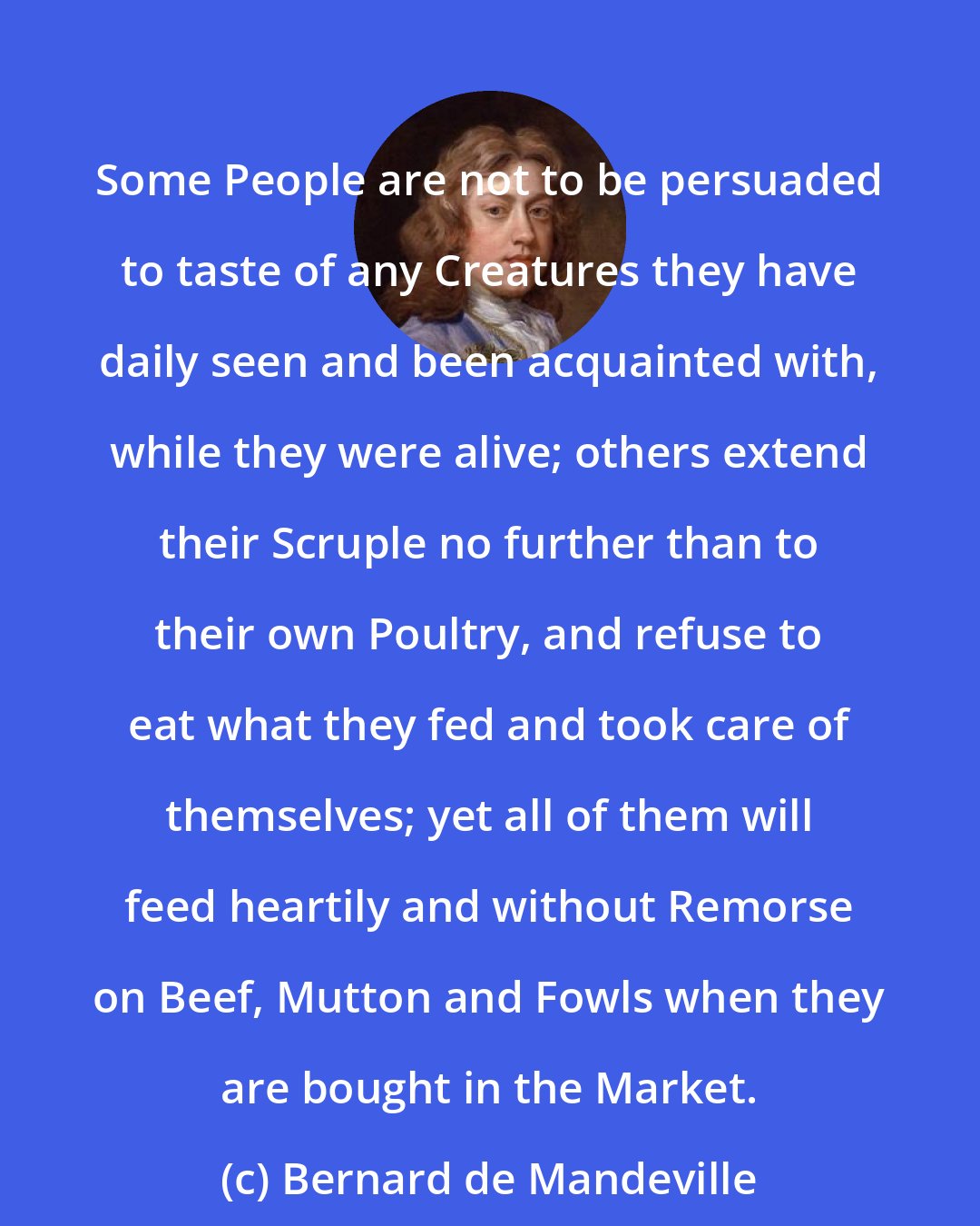 Bernard de Mandeville: Some People are not to be persuaded to taste of any Creatures they have daily seen and been acquainted with, while they were alive; others extend their Scruple no further than to their own Poultry, and refuse to eat what they fed and took care of themselves; yet all of them will feed heartily and without Remorse on Beef, Mutton and Fowls when they are bought in the Market.