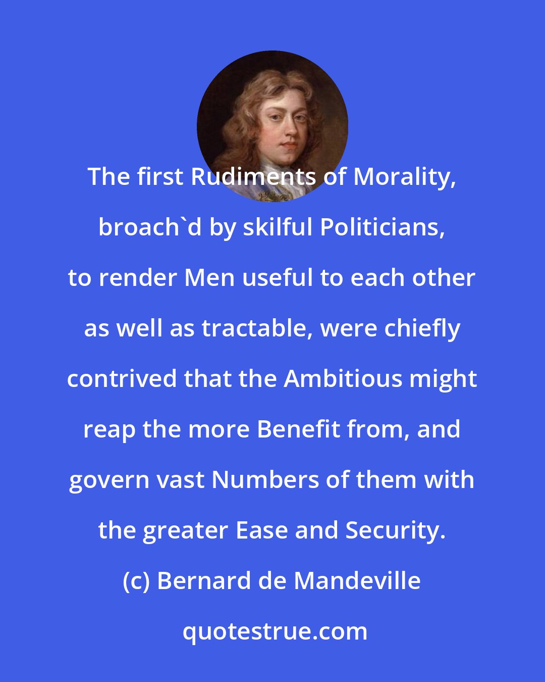 Bernard de Mandeville: The first Rudiments of Morality, broach'd by skilful Politicians, to render Men useful to each other as well as tractable, were chiefly contrived that the Ambitious might reap the more Benefit from, and govern vast Numbers of them with the greater Ease and Security.