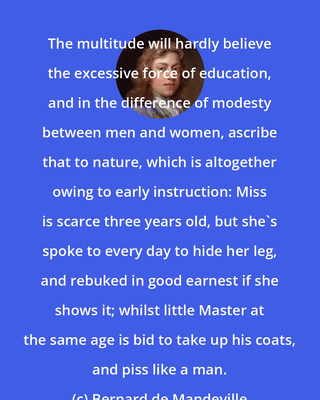 Bernard de Mandeville: The multitude will hardly believe the excessive force of education, and in the difference of modesty between men and women, ascribe that to nature, which is altogether owing to early instruction: Miss is scarce three years old, but she's spoke to every day to hide her leg, and rebuked in good earnest if she shows it; whilst little Master at the same age is bid to take up his coats, and piss like a man.