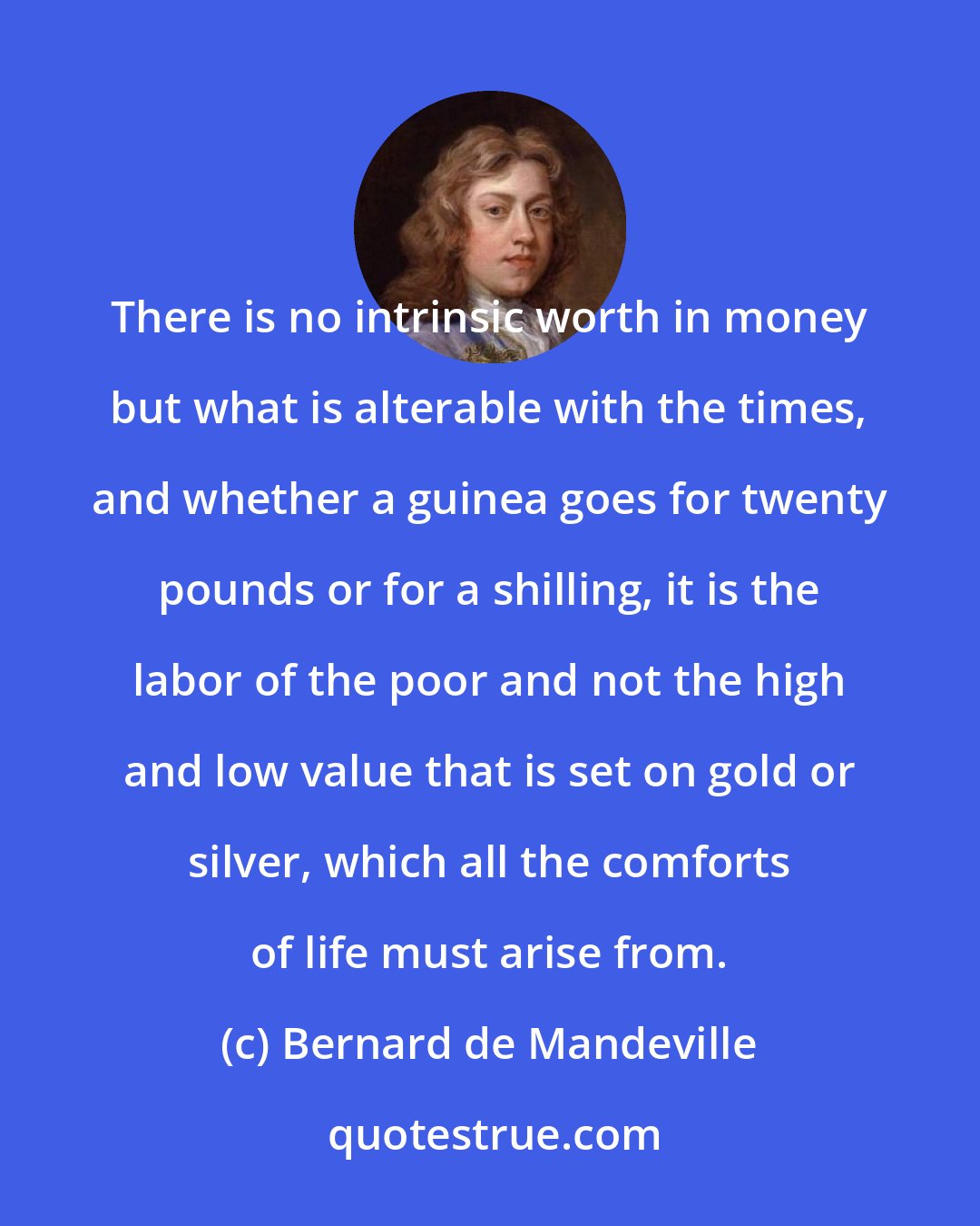 Bernard de Mandeville: There is no intrinsic worth in money but what is alterable with the times, and whether a guinea goes for twenty pounds or for a shilling, it is the labor of the poor and not the high and low value that is set on gold or silver, which all the comforts of life must arise from.