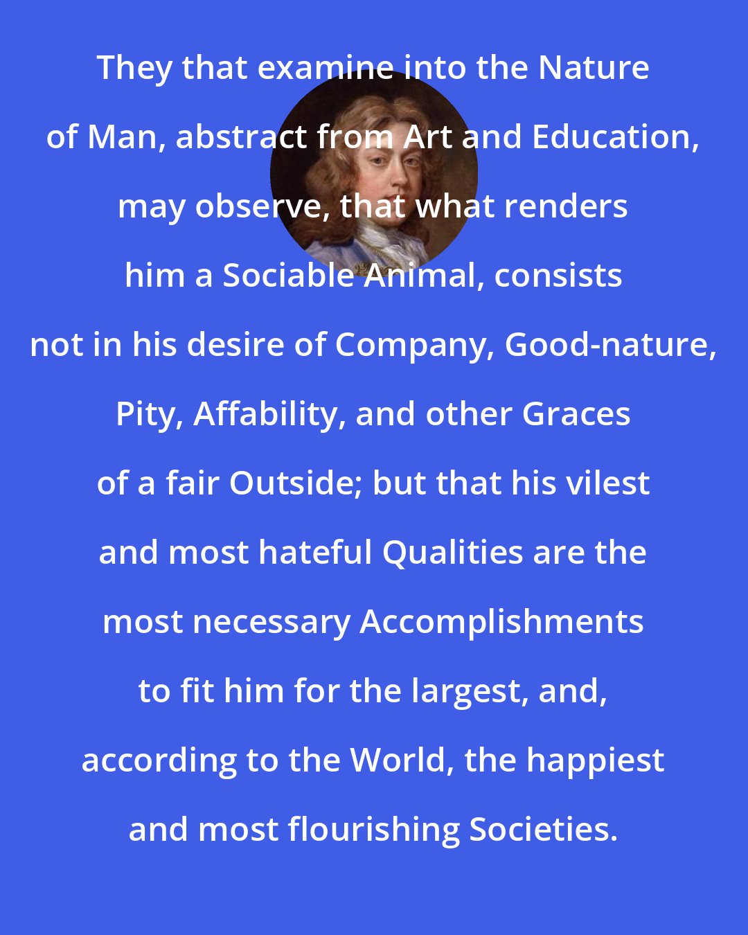 Bernard de Mandeville: They that examine into the Nature of Man, abstract from Art and Education, may observe, that what renders him a Sociable Animal, consists not in his desire of Company, Good-nature, Pity, Affability, and other Graces of a fair Outside; but that his vilest and most hateful Qualities are the most necessary Accomplishments to fit him for the largest, and, according to the World, the happiest and most flourishing Societies.