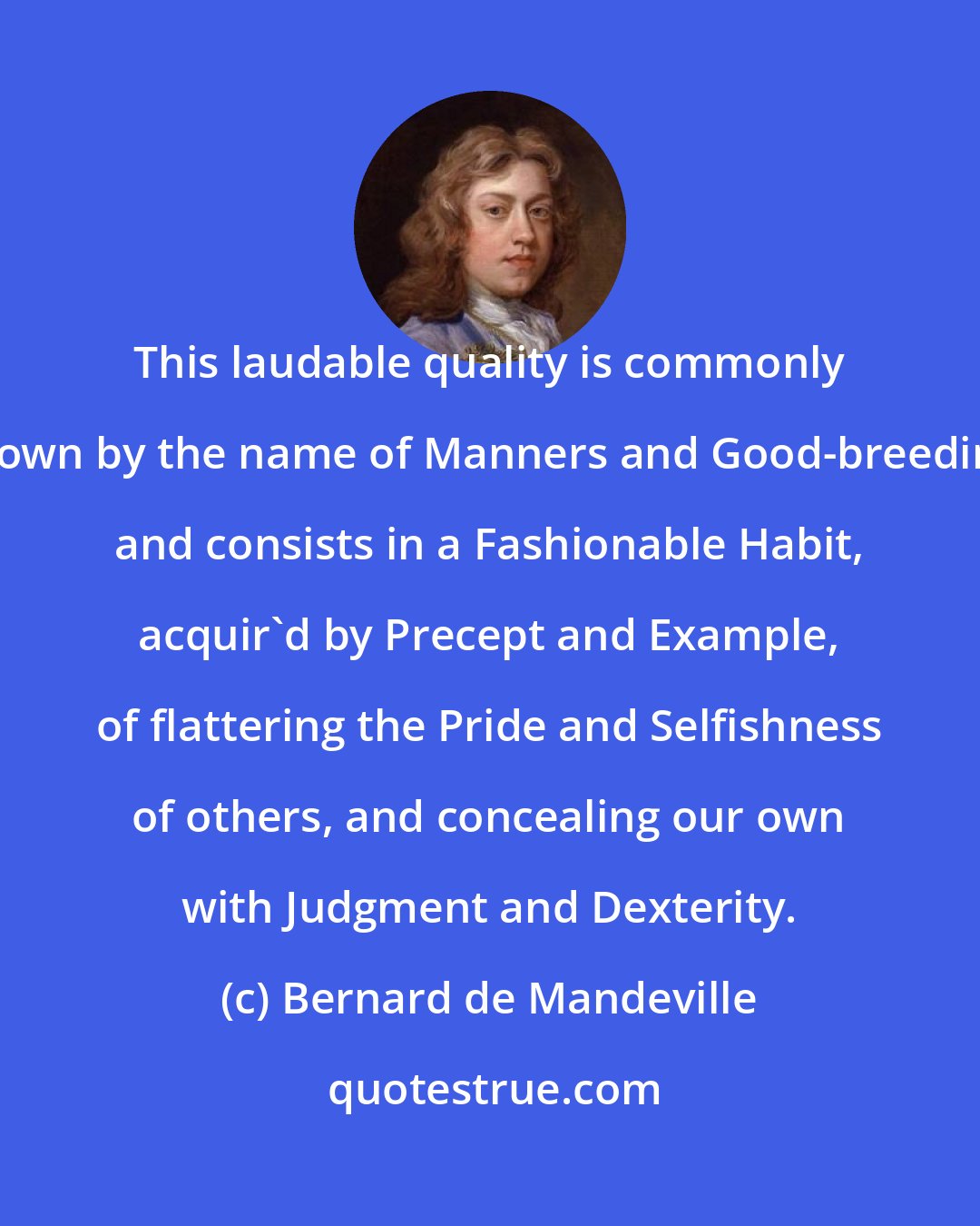 Bernard de Mandeville: This laudable quality is commonly known by the name of Manners and Good-breeding, and consists in a Fashionable Habit, acquir'd by Precept and Example, of flattering the Pride and Selfishness of others, and concealing our own with Judgment and Dexterity.