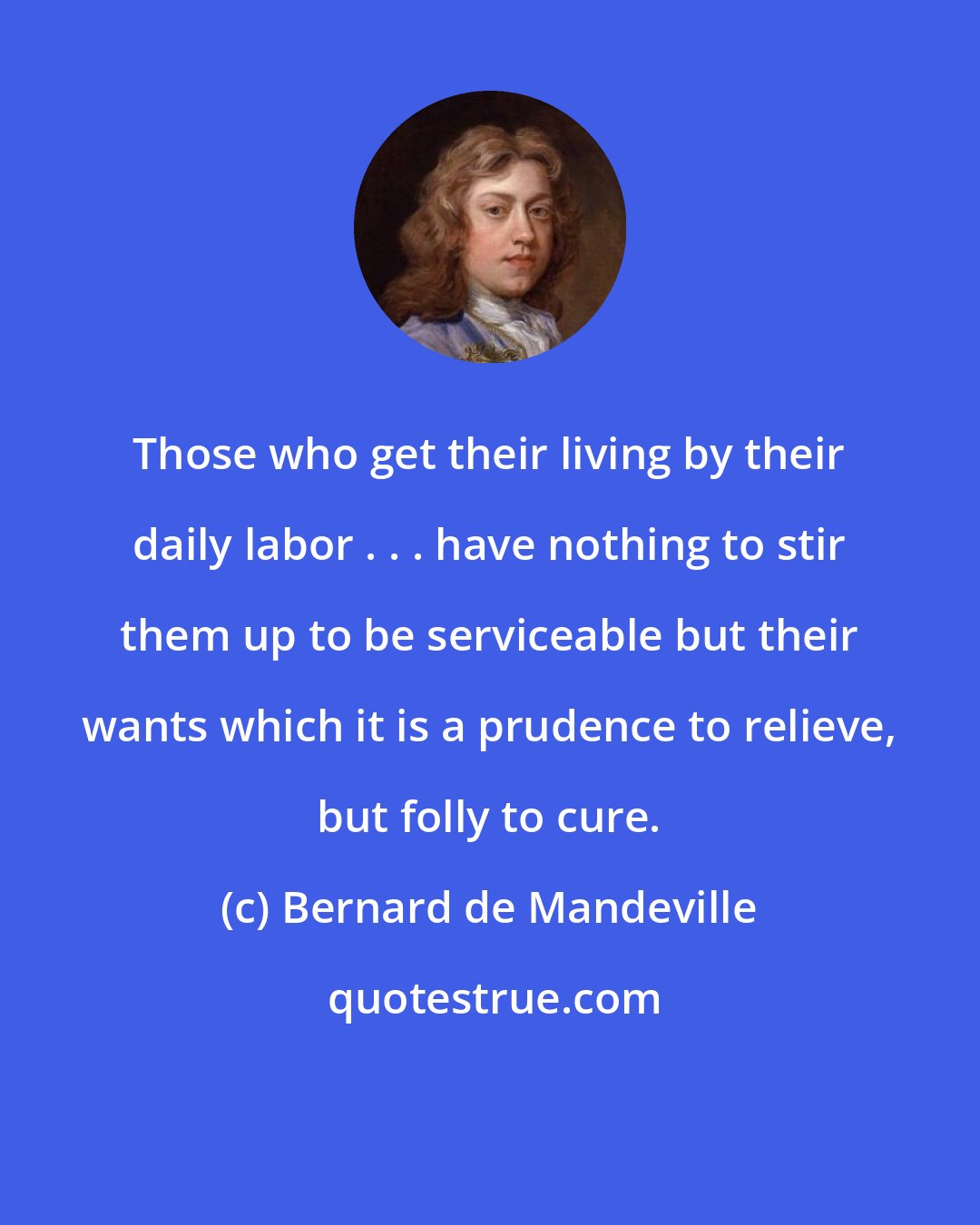 Bernard de Mandeville: Those who get their living by their daily labor . . . have nothing to stir them up to be serviceable but their wants which it is a prudence to relieve, but folly to cure.