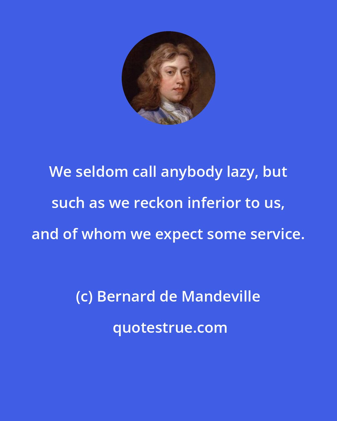 Bernard de Mandeville: We seldom call anybody lazy, but such as we reckon inferior to us, and of whom we expect some service.